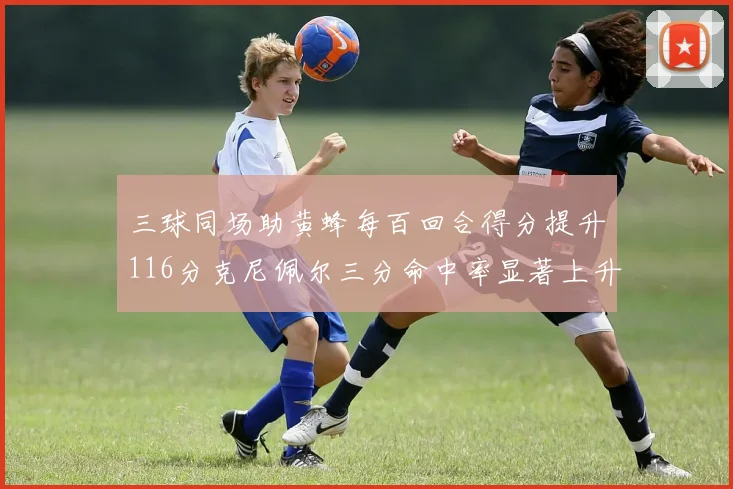 三球同场助黄蜂每百回合得分提升116分克尼佩尔三分命中率显著上升近10