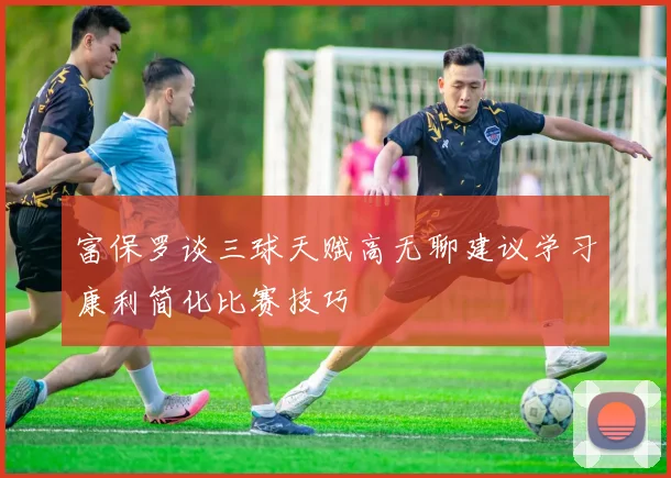 富保罗谈三球天赋高无聊建议学习康利简化比赛技巧