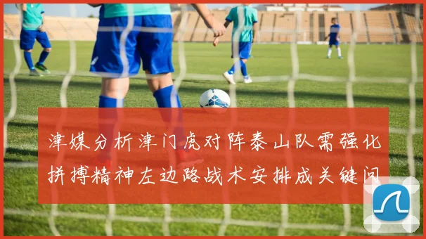 津媒分析津门虎对阵泰山队需强化拼搏精神左边路战术安排成关键问题