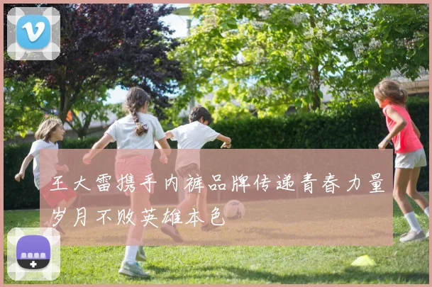 王大雷携手内裤品牌传递青春力量岁月不败英雄本色