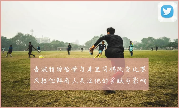 香波特称哈登与库里同样改变比赛风格但鲜有人关注他的贡献与影响