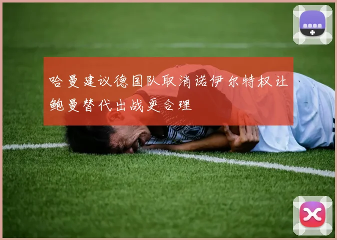 哈曼建议德国队取消诺伊尔特权让鲍曼替代出战更合理