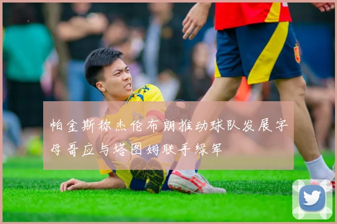 帕金斯称杰伦布朗推动球队发展字母哥应与塔图姆联手绿军