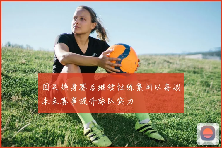 国足热身赛后继续拉练集训以备战未来赛事提升球队实力