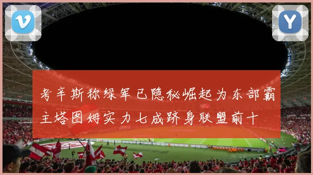 考辛斯称绿军已隐秘崛起为东部霸主塔图姆实力七成跻身联盟前十