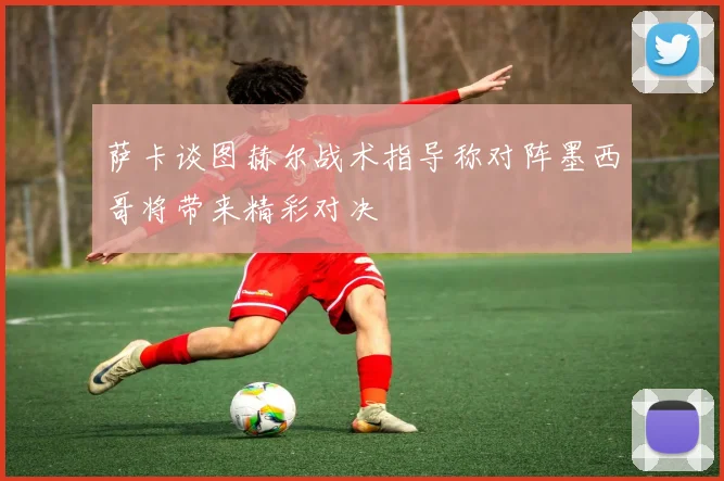 萨卡谈图赫尔战术指导称对阵墨西哥将带来精彩对决