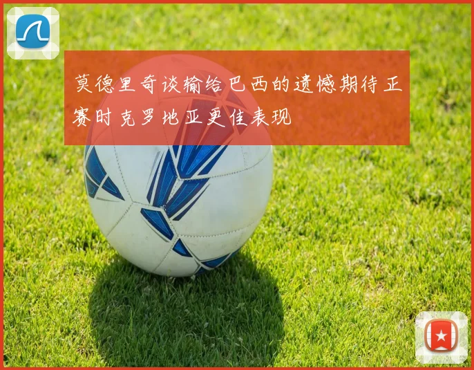 莫德里奇谈输给巴西的遗憾期待正赛时克罗地亚更佳表现