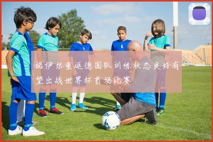 诺伊尔重返德国队训练状态良好有望出战世界杯首场比赛