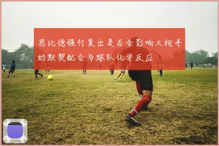 恩比德强行复出是否会影响火枪手的默契配合与球队化学反应