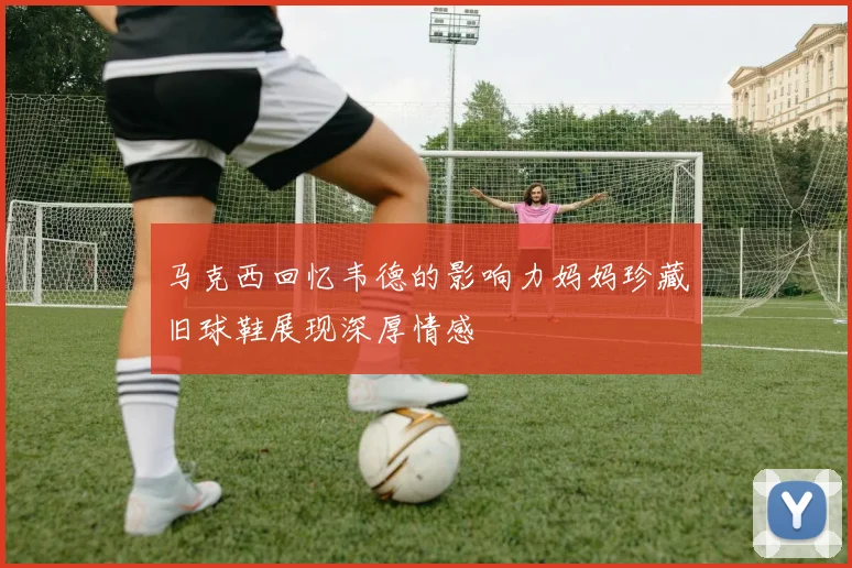 马克西回忆韦德的影响力妈妈珍藏旧球鞋展现深厚情感