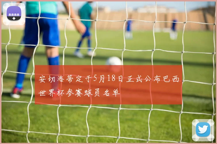 安切洛蒂定于5月18日正式公布巴西世界杯参赛球员名单